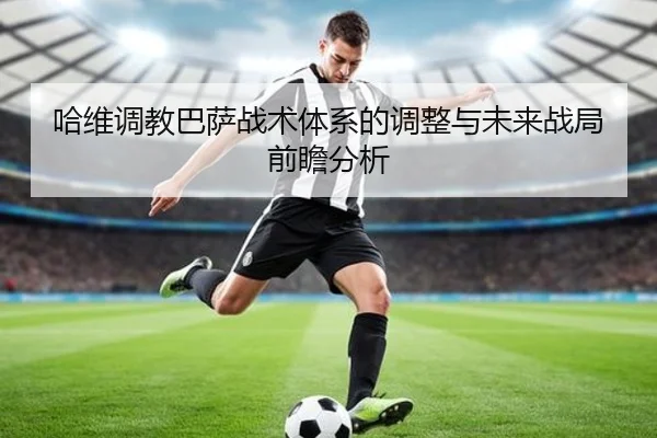 哈维调教巴萨战术体系的调整与未来战局前瞻分析