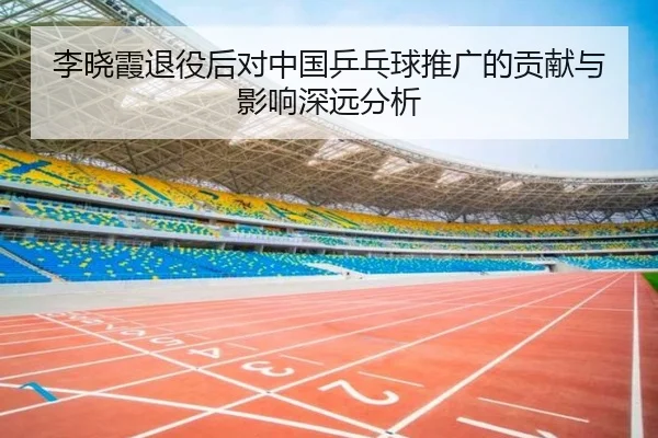李晓霞退役后对中国乒乓球推广的贡献与影响深远分析