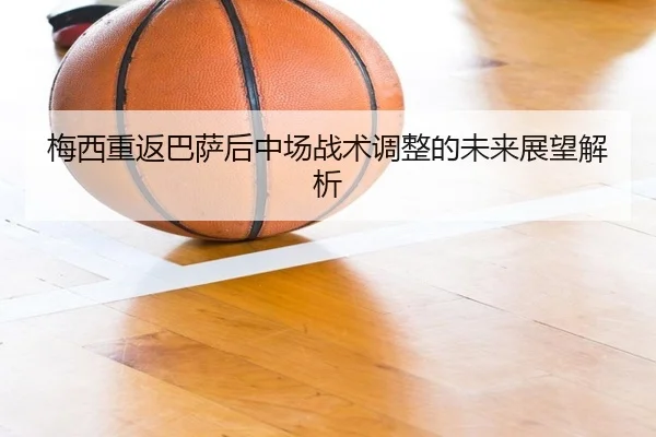 梅西重返巴萨后中场战术调整的未来展望解析