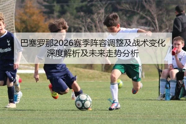巴塞罗那2026赛季阵容调整及战术变化深度解析及未来走势分析
